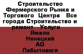 Строительство Фермерского Рынка и Торгового  Центра - Все города Строительство и ремонт » Услуги   . Ямало-Ненецкий АО,Лабытнанги г.
